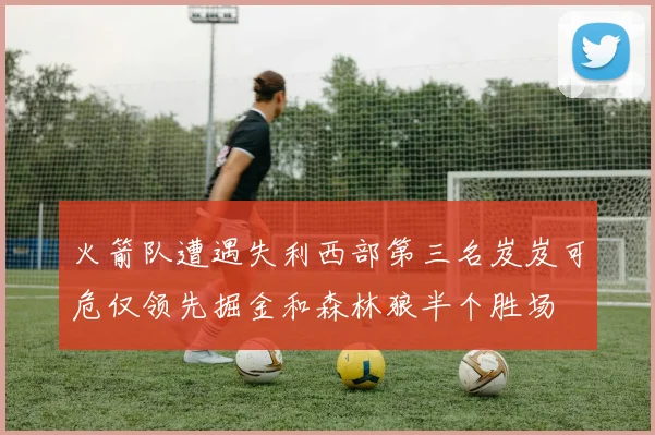 火箭队遭遇失利西部第三名岌岌可危仅领先掘金和森林狼半个胜场