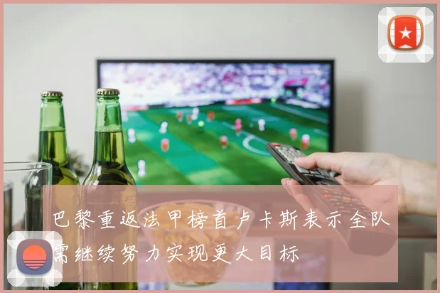 巴黎重返法甲榜首卢卡斯表示全队需继续努力实现更大目标