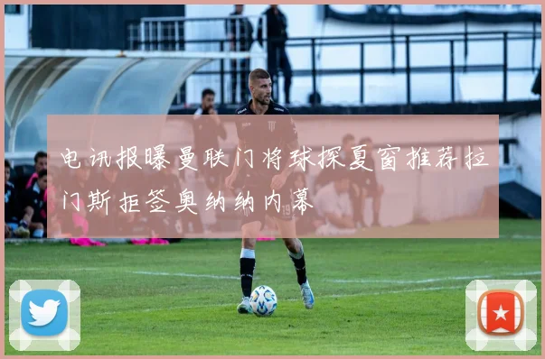 电讯报曝曼联门将球探夏窗推荐拉门斯拒签奥纳纳内幕