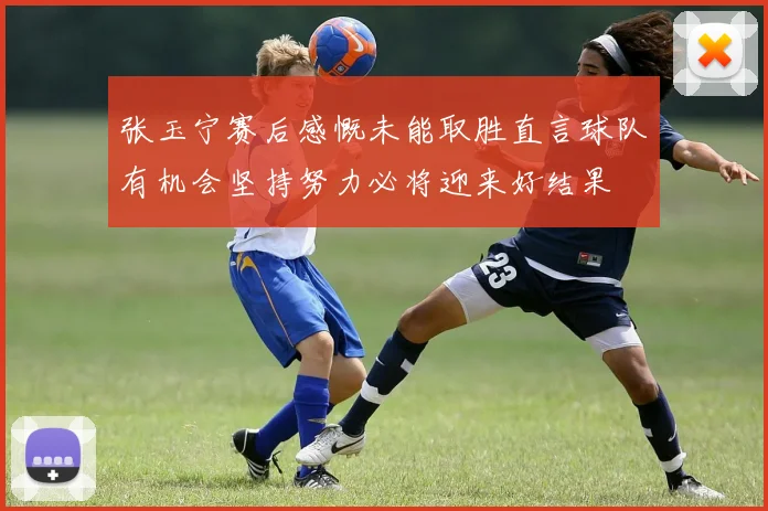 张玉宁赛后感慨未能取胜直言球队有机会坚持努力必将迎来好结果