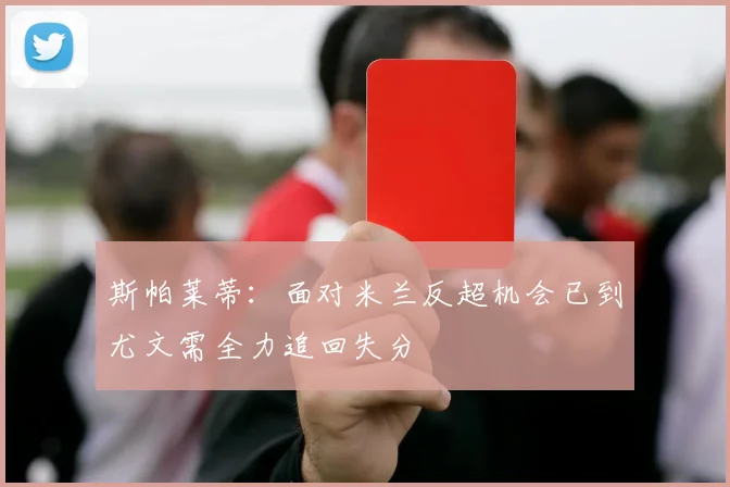 斯帕莱蒂：面对米兰反超机会已到尤文需全力追回失分