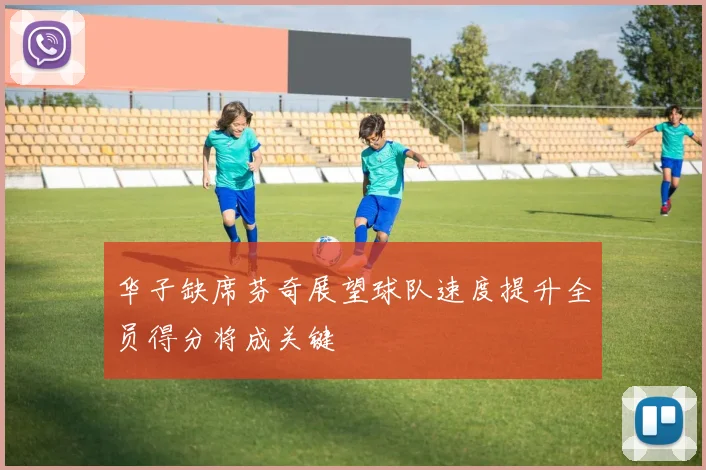 华子缺席芬奇展望球队速度提升全员得分将成关键