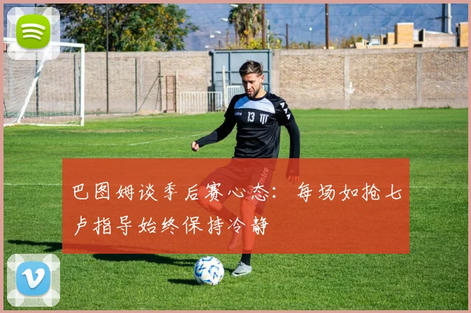 巴图姆谈季后赛心态：每场如抢七卢指导始终保持冷静
