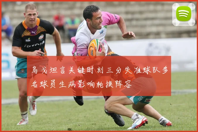 乌戈坦言关键时刻三分失准球队多名球员生病影响轮换阵容
