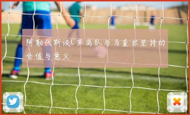 阿勒代斯谈C罗离队与马奎尔坚持的价值与意义