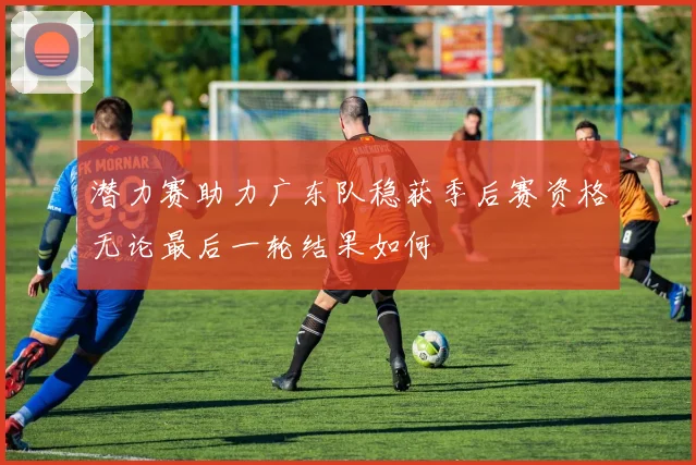 潜力赛助力广东队稳获季后赛资格无论最后一轮结果如何