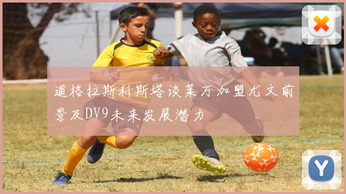 道格拉斯科斯塔谈莱万加盟尤文前景及DV9未来发展潜力