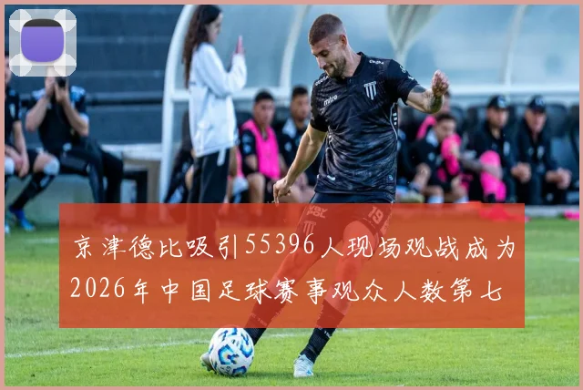 京津德比吸引55396人现场观战成为2026年中国足球赛事观众人数第七位