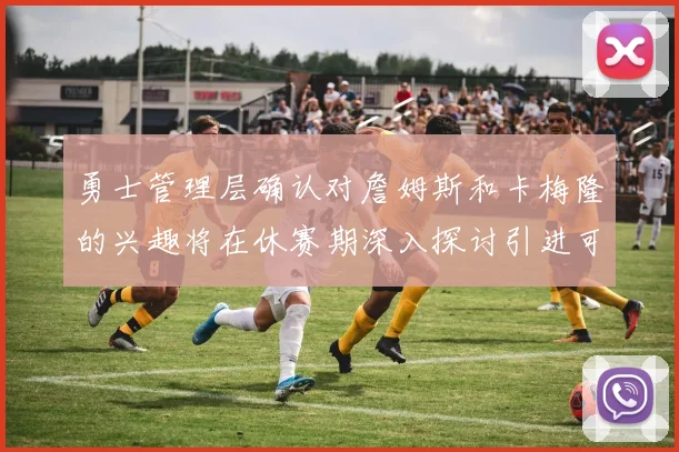 勇士管理层确认对詹姆斯和卡梅隆的兴趣将在休赛期深入探讨引进可能性