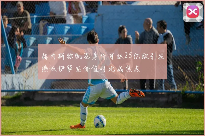 赫内斯称凯恩身价可达25亿欧引发热议伊萨克价值对比成焦点